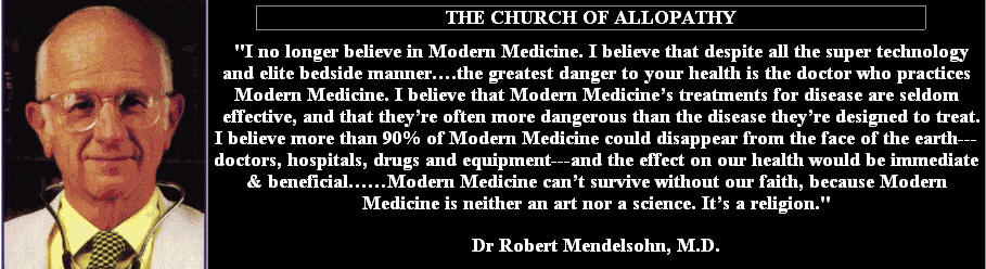 THE CHURCH OF ALLOPATHY
"I no longer believe in modern Medicine. I believe that despite all the super technology and elite bedside manner...the greatest danger to your health is the doctor who practices modern Medicine. I believe that modern Medicine's treatment for disease are seldom effective, and that they're often more dangerous than the disease they're designed to treat. I believe more than 90% of modern medicine could disappear from the face of the earth- doctors, hospitals, drugs and equipment- and the effect on our health would be immediate and beneficial...Modern Medicine can't survive without our faith, because Modern medicine is neither an art nor a science. it's a religion." Dr. Robert Mendelssohn, M.D.