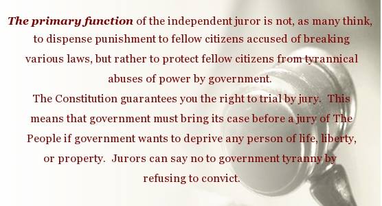 The primary function of the independent juror is not, as many think, to dispense punishment to fellow citizens accused of breaking the laws, but rather to protect fellow citizens from tyrannical abuses of power by government.
The constitution guarantees you the right to trial by jury. This means that government must bring its case before a jury of the People if government wants to deprive any person of life, liberty or property. Jurors can say no to government tyranny by refusing to convict.