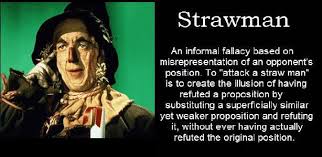 STRAW MAN
An informal fallacy based on misrepresentation of an opponent's position. To "attack a straw man" is to create the illusion of having refuted a proposition by substituting a superficially similar yet weaker proposition and refuting it, without ever having actually refuted the original position.