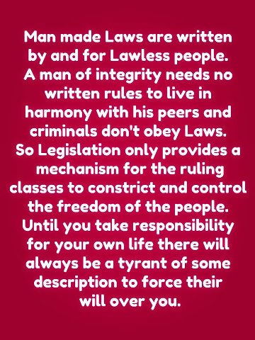 Man made Laws are written by and for Lawless people. A man of integrity needs no written rules to live in harmony with his peers and criminals don't obey Laws.
So Legislative only provides a mechanism for the ruling classes to constrict and control the freedom of the people.
Until you take responsibility for your own life there will always be a tyrant of some description to force their will over you.