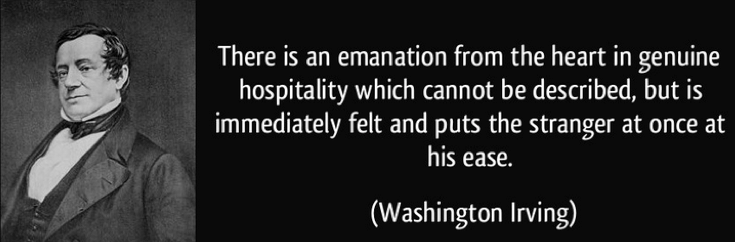 "There is an emanation from the heart in genuine hospitality which cannot be described, but is immediately felt and puts the stranger at once at his ease." Washington Irving