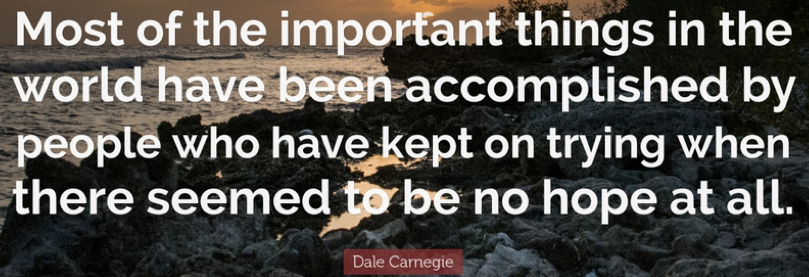 "Most of the important things in the world have been accomplished by people who have kept on trying when there seemed to be no hope at all." Dale Carnegie