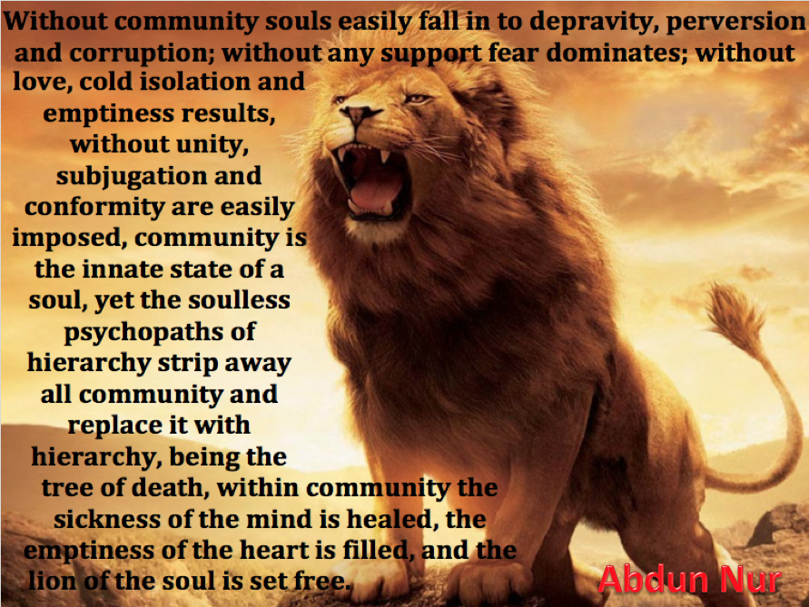 "Without community souls easily fall into depravity, perversion and corruption: without any support fear dominates; without love, cold isolation and emptiness result: without unity, subjugation and conformity are easily imposed, community is the innate state of the soul, yet the soulless psychopaths of hierarchy strip away all community and replace it with hierarchy, being the tree of death.
Within community the sickness of the mind is healed, the emptiness of the heart is filled and the lion of the soul is set free." Abdun Nur