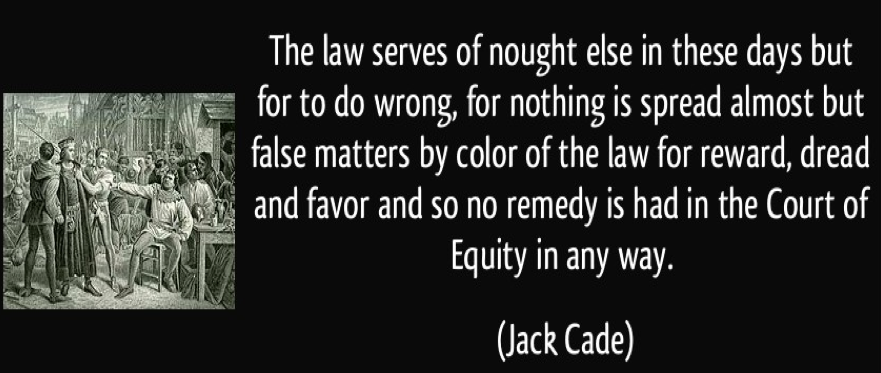 "The law serves of nought else in these days but for to do wrong, for nothing is spread almost but false matters by colour of the law for reward, dread and favor and so no remedy is had in the court of equity in any way." Jack Cade