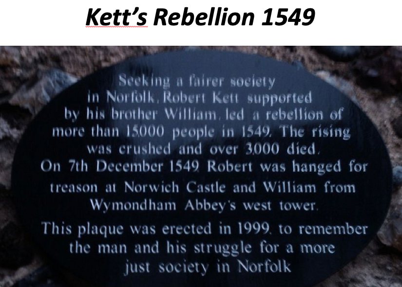 Kett’s Rebellion 1549
Seeking a fairer society in Norfolk, Robert Kett supported by his brother William, led a rebellion of more than 15000 people in 1549. The rising was crushed and over 3000 died.
On 7th December 1549 Robert was hanged for treason at Norwich castle and william from Wymondham Abbey's west tower.
This plaque was erected in 1999 to remember the man and his struggle for a more just society in Norfolk.