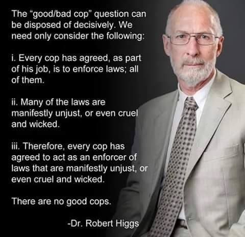 "The "good/bad cop" question can be disposed of decisively. We need only consider the following:
1 -Every cop has agreed, as part of his job, is to enforce laws; all of them.
2 -Many of the laws are manifestly unjust, or even cruel and wicked.
3 -Therefore, every cop has agreed to act as an enforcer of laws that are manifestly unjust, or even cruel and wicked.

There are no good cops."
Dr. Robert Higgs