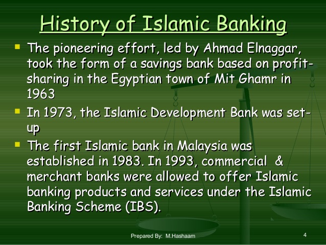 History of Islamic Banking
- The pioneering efforts, led by Ahmad Elnaggar, took the form of a savings bank based on profit-sharing in the Egyptian town of Mit Ghamr in 1963
- In 1973, the Islamic Development Bank set-up
- The first Islamic bank in Malaysia was established in 1983. In 1993, commercial & merchant banks were allowed to offer Islamic banking products and services under the Islamic Banking Scheme (IBS)