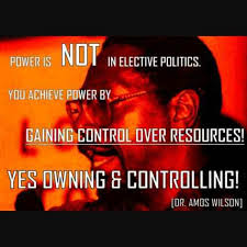 Power is NOT in elective politics. You achieve power by ‘gaining control over resources!’ Yes owning and controlling!” Dr. Amos Wilson