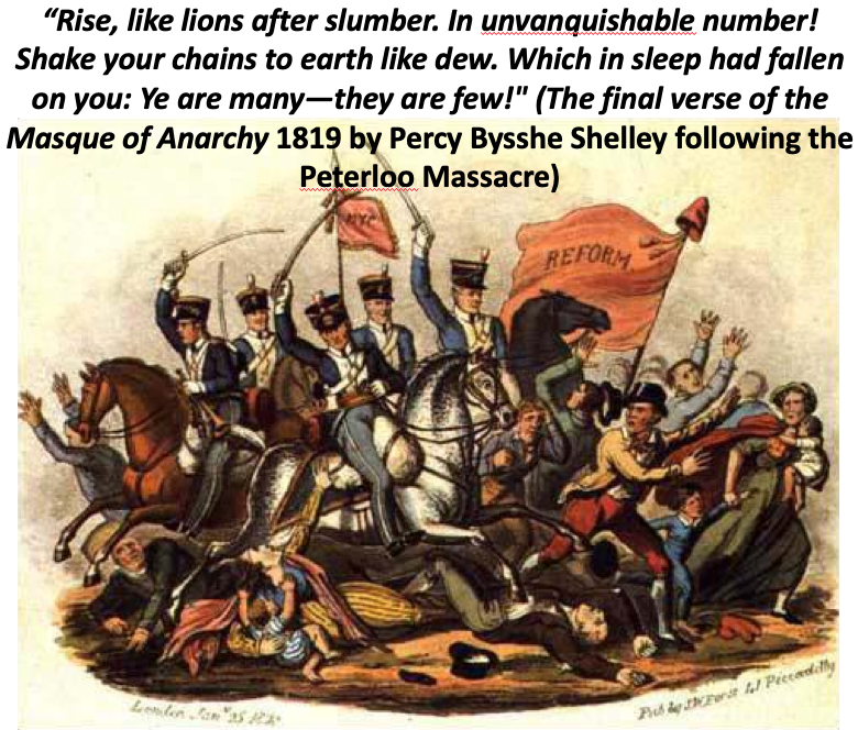 “Rise, like lions after slumber. In unvanquishable number!

Shake your chains to earth like dew. Which in sleep had fallen on you:Ye are many—they are few!" 

(The final verse of the Masque of Anarchy 1819 by Percy Bysshe Shelley following the Peterloo Massacre)