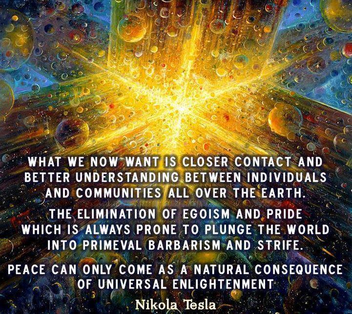 "WHAT WE NOW WANT IS CLOSER CONTACT AND BETTER UNDERSTANDING BETWEEN INDIVIDUALS AND COMMUNITIES ALL OVER THE EARTH.

THE ELIMINATION OF EGOISM AND PRIDE WHICH IS ALWAYS PRONE TO PLUNGE THE WORLD INTO PRIMEVAL BARBARISM AND STRIFE.

PEACE CAN ONLY COME AS A NATURAL CONSEQUENCE OF UNIVERSAL ENLIGHTENMENT." ~ Nikola Tesla