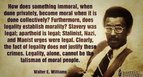 "Now does something immoral, when done privately, become moral when it is done collectively?
Furthermore, does legality establish morality?
Slavery was legal: apartheid is legal.
Clearly, the fact of legality does not justify these crimes.
Legality, alone, cannot be the talisman of moral people." ~ Walter E. Williams