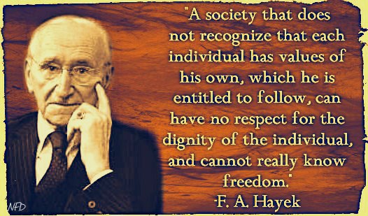 "A society that does not recognise that each individual has value of his own, which he is entitled to follow, can have no respect for the dignity of the individual, and cannot really know freedom." ~ F.A.Hayek