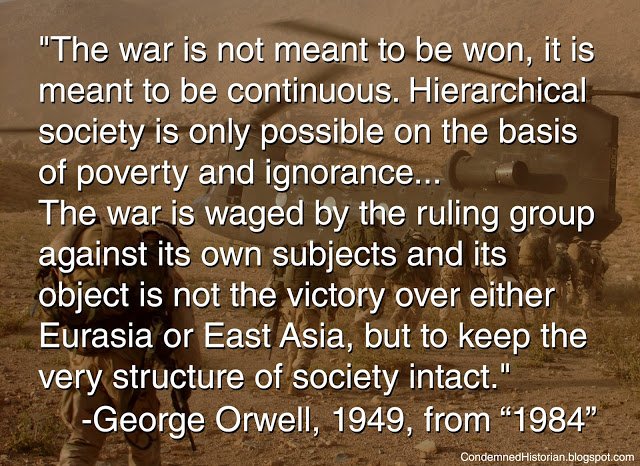 "The war is not meant to be won, it is meant to be continuous. Hierarchical society is only possible on the basis of poverty and ignorance...
The war is waged by the ruling group against its own subjects and its object is not the victory over either Eurasia or east Asia, but to keep the very structure of society intact." George Orwell, 1949, from "1984"