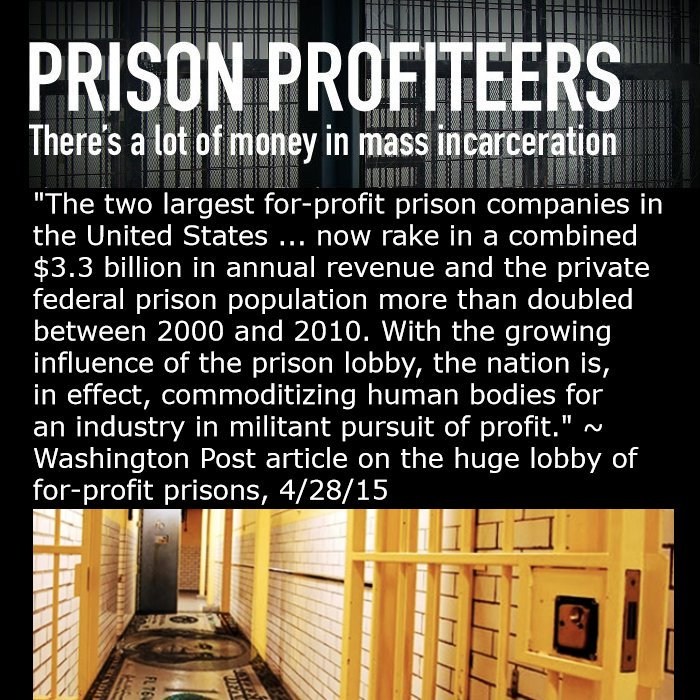 PRISON PROFITEERS
There's a lot of money in mass incarceration
"The two largest for-profit prison companies in the United States...now rake in a combined $3.3 billion in annual revenue and the private federal prison population more than doubled between 2000 and 2010. With the growing influence of the prison lobby, the nation is, in effect, commoditizing human bodies for an industry in militant pursuit of profit."~Washington Post article on the huge lobby of for-profit prisons, 4/28/15