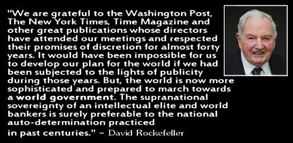 "We are grateful to the Washington Post, The New York Times, Time Magazine and other great publications whose directors have attended our meetings and respected their promise of discretion for almost forty years. It would have been impossible for us to develop our plan for the world if we had been subjected to the light of publicity during those years. But, the world is now more sophisticated and prepared to march towards a world government. The supranational sovereignty of an intellectual elite and world bankers is surely preferable to the national auto-determination practiced in past centuries." - David Rockefeller