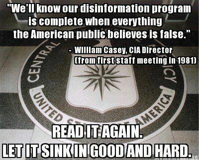 "We'll know our disinformation program is complete when everything the American public believes is false." - William Casey, CIA Director (From first staff meeting in 1981)
Read it again let it sink in good and hard.