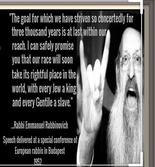 "The goal for which we have striven so concertedly for three thousand years is at last within our reach. I can safely promise you that our race will soon take its rightful place in the world, with every Jew a king and every Gentile a slave." - Rabbi Emmanuel Rabbinovich
Speech delivered at a conference of European rabbis in Budapest 1952