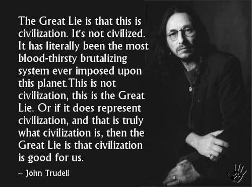 "The Great Lie is that this is civilization. It's not civilized. It has literally been the most blood-thirsty brutalizing system ever imposed upon this planet. This is not civilization, this is the Great Lie. Or if it does represent civilization, and that is truly what civilization is, then the Great Lie is that civilization is good for us." - John Trudell