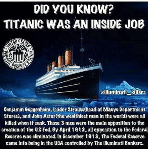 Did you Know?
Titanic was an inside job

Benjamin Guggenheim, Isador Strauss (head of Macys Department Stores), and John Astor (the wealthiest man in the world) were all killed when it sank. Those three men were the main opposition to the creation of the US FED. By April 1912, all opposition to the Federal Reserve was eliminated. In December 1913, The Federal Reserve came into being in the USA controlled by the Illuminati Bankers.