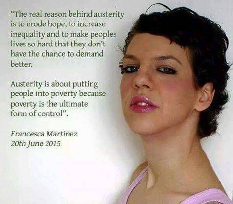 "The real reason behind austerity is to erode hope, to increase inequility and to make peoples lives so hard that they don't have the chance to demand better.

austerity is about puting people into poverty because poverty is the ultimate control". - Francesca Martinez 20th June 2015