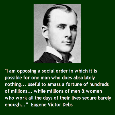 "I am opposing a social order in which it is possible for one man who does absolutely nothing... useful to amass a fortune of hundreds of millions... while millions of men and women who work all the days of their lives secure barely enough..." - Eugene Victor Debs