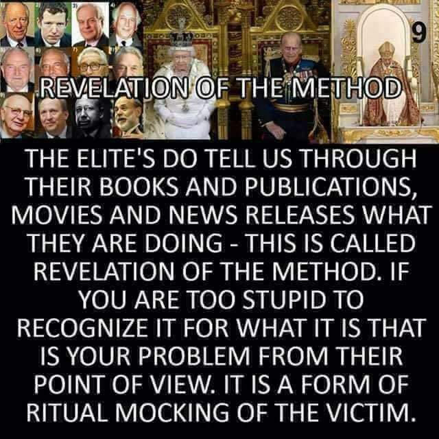 REVELATION OF THE METHOD

THE ELITE'S DO TELL US THROUGH THEIR BOOKS AND PUBLICATIONS, MOVIES AND NEWS RELEASES WHAT THEY ARE DOING - THIS IS CALLED REVELATION OF THE METHOD. IF YOU ARE TOO STUPID TO RECOGNIZE IT FOR WHAT IT IS THAT IS YOUR PROBLEM FROM THEIR POINT OF VIEW, IT IS A FORM OF RITUAL MOCKING OF THE VICTIM.