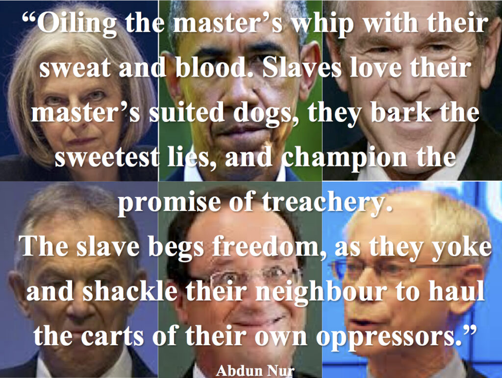 "Oiling the master's whip with their sweat and blood. Slaves love their master's suited dogs, they bark the sweetest lies, and champion the promise of treachery.

The slave begs freedom, as they yoke and shackle their neighbour to haul the carts of their own oppressors." - Abdun Nur
